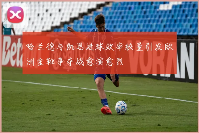 哈兰德与凯恩进球效率较量引发欧洲金靴争夺战愈演愈烈