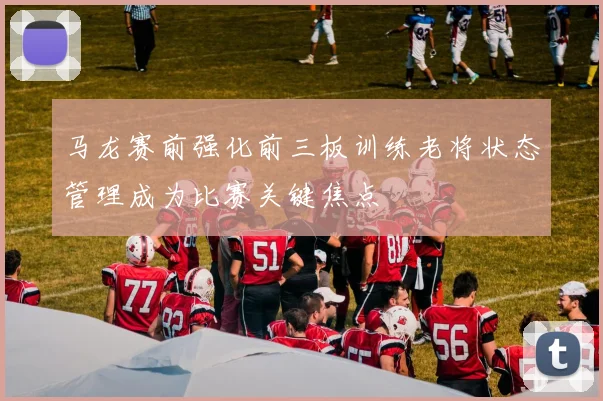 马龙赛前强化前三板训练老将状态管理成为比赛关键焦点