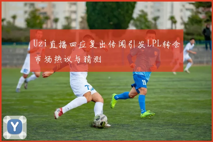 Uzi直播回应复出传闻引发LPL转会市场热议与猜测