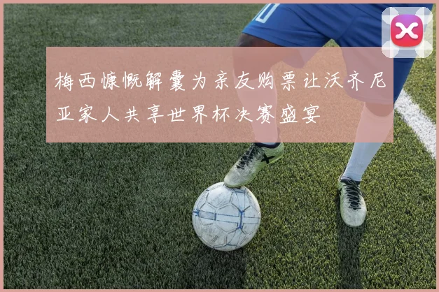 梅西慷慨解囊为亲友购票让沃齐尼亚家人共享世界杯决赛盛宴