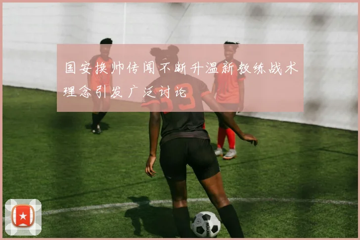 国安换帅传闻不断升温新教练战术理念引发广泛讨论